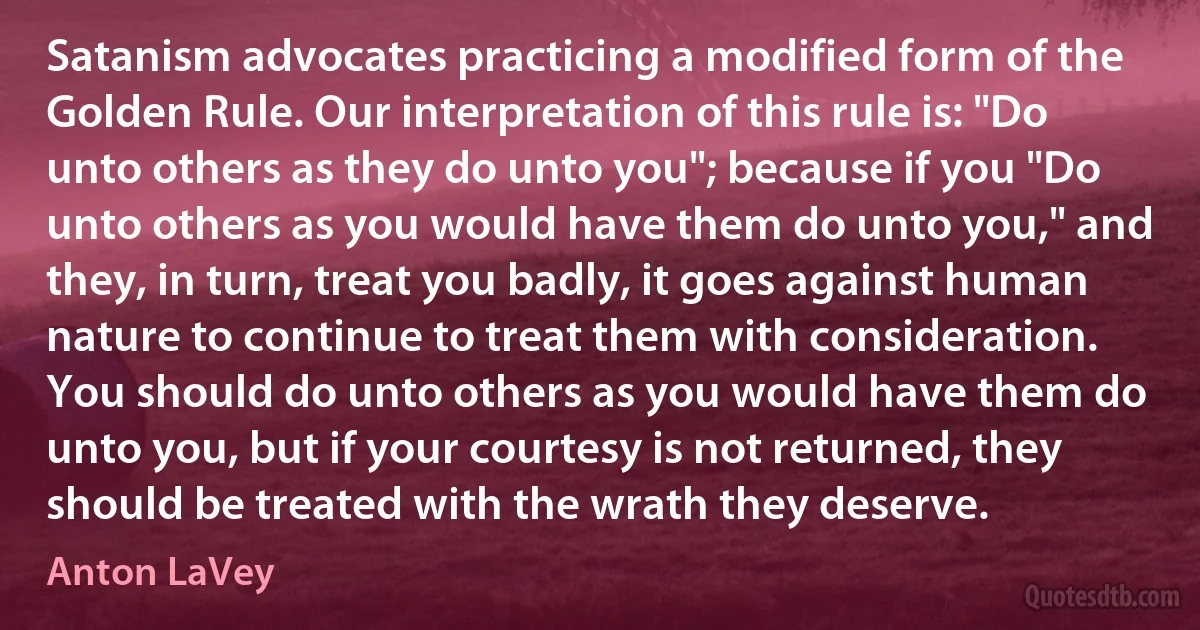 Satanism advocates practicing a modified form of the Golden Rule. Our interpretation of this rule is: "Do unto others as they do unto you"; because if you "Do unto others as you would have them do unto you," and they, in turn, treat you badly, it goes against human nature to continue to treat them with consideration. You should do unto others as you would have them do unto you, but if your courtesy is not returned, they should be treated with the wrath they deserve. (Anton LaVey)