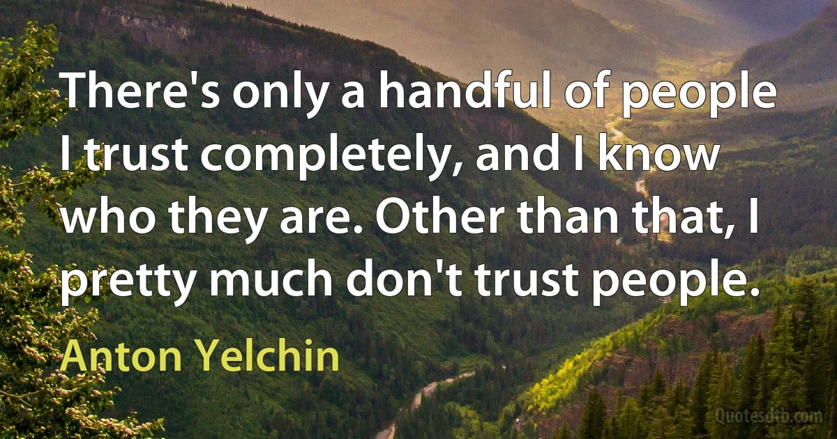 There's only a handful of people I trust completely, and I know who they are. Other than that, I pretty much don't trust people. (Anton Yelchin)