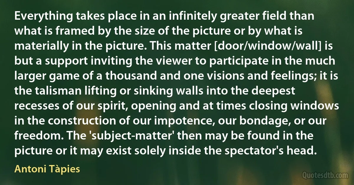 Everything takes place in an infinitely greater field than what is framed by the size of the picture or by what is materially in the picture. This matter [door/window/wall] is but a support inviting the viewer to participate in the much larger game of a thousand and one visions and feelings; it is the talisman lifting or sinking walls into the deepest recesses of our spirit, opening and at times closing windows in the construction of our impotence, our bondage, or our freedom. The 'subject-matter' then may be found in the picture or it may exist solely inside the spectator's head. (Antoni Tàpies)