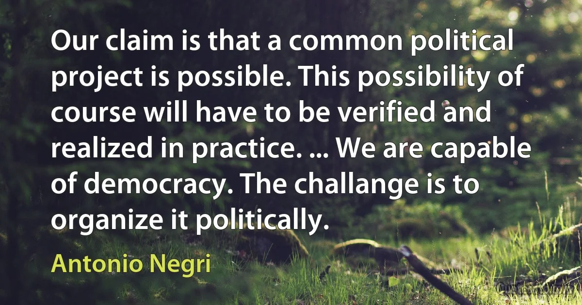 Our claim is that a common political project is possible. This possibility of course will have to be verified and realized in practice. ... We are capable of democracy. The challange is to organize it politically. (Antonio Negri)