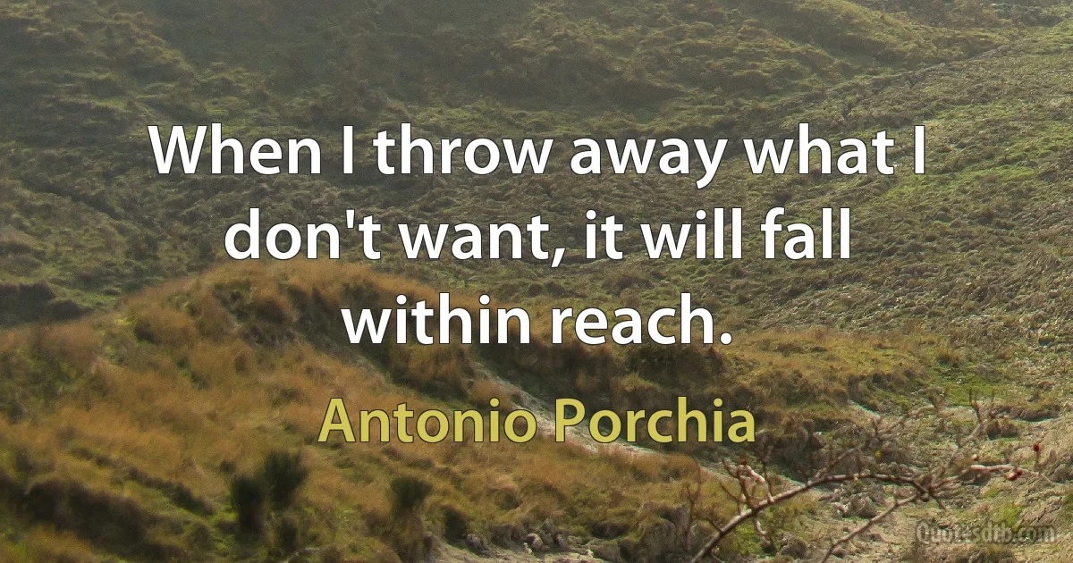 When I throw away what I don't want, it will fall within reach. (Antonio Porchia)