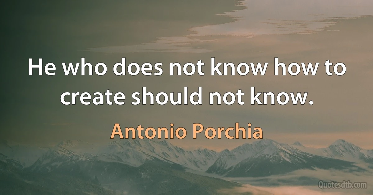 He who does not know how to create should not know. (Antonio Porchia)