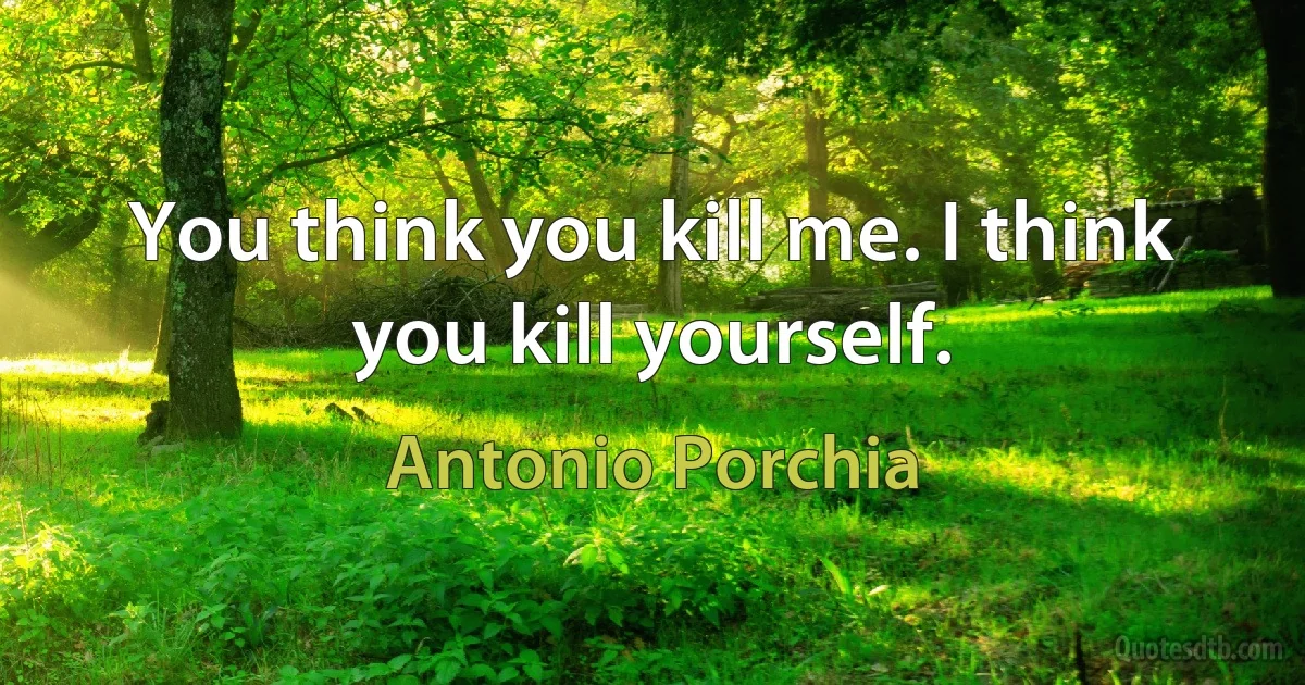 You think you kill me. I think you kill yourself. (Antonio Porchia)