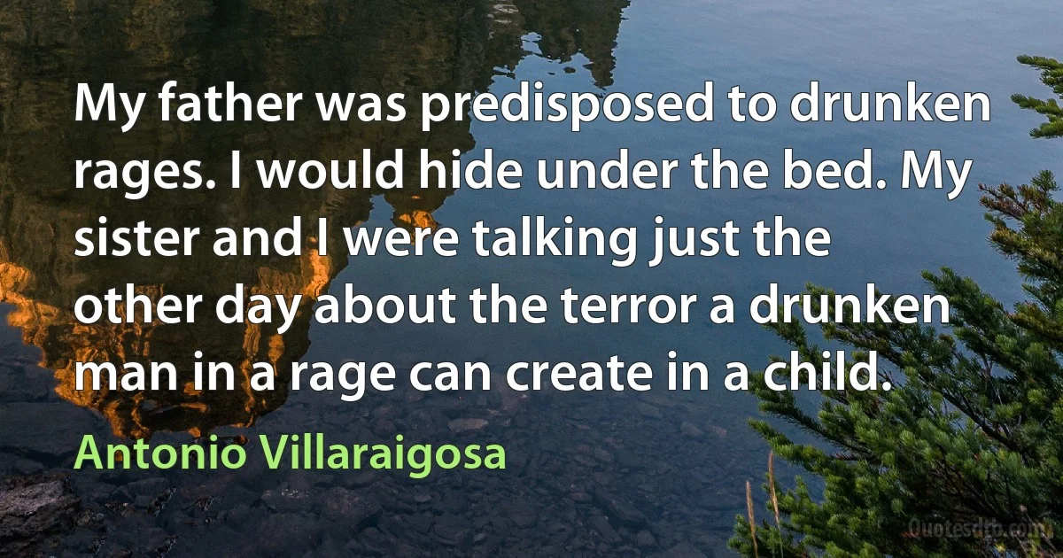 My father was predisposed to drunken rages. I would hide under the bed. My sister and I were talking just the other day about the terror a drunken man in a rage can create in a child. (Antonio Villaraigosa)