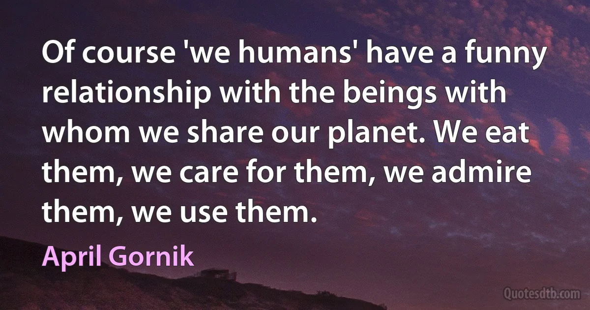 Of course 'we humans' have a funny relationship with the beings with whom we share our planet. We eat them, we care for them, we admire them, we use them. (April Gornik)