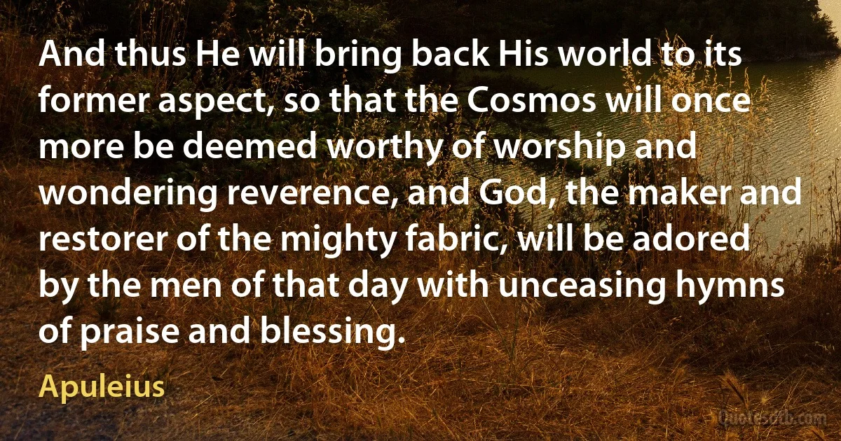 And thus He will bring back His world to its former aspect, so that the Cosmos will once more be deemed worthy of worship and wondering reverence, and God, the maker and restorer of the mighty fabric, will be adored by the men of that day with unceasing hymns of praise and blessing. (Apuleius)