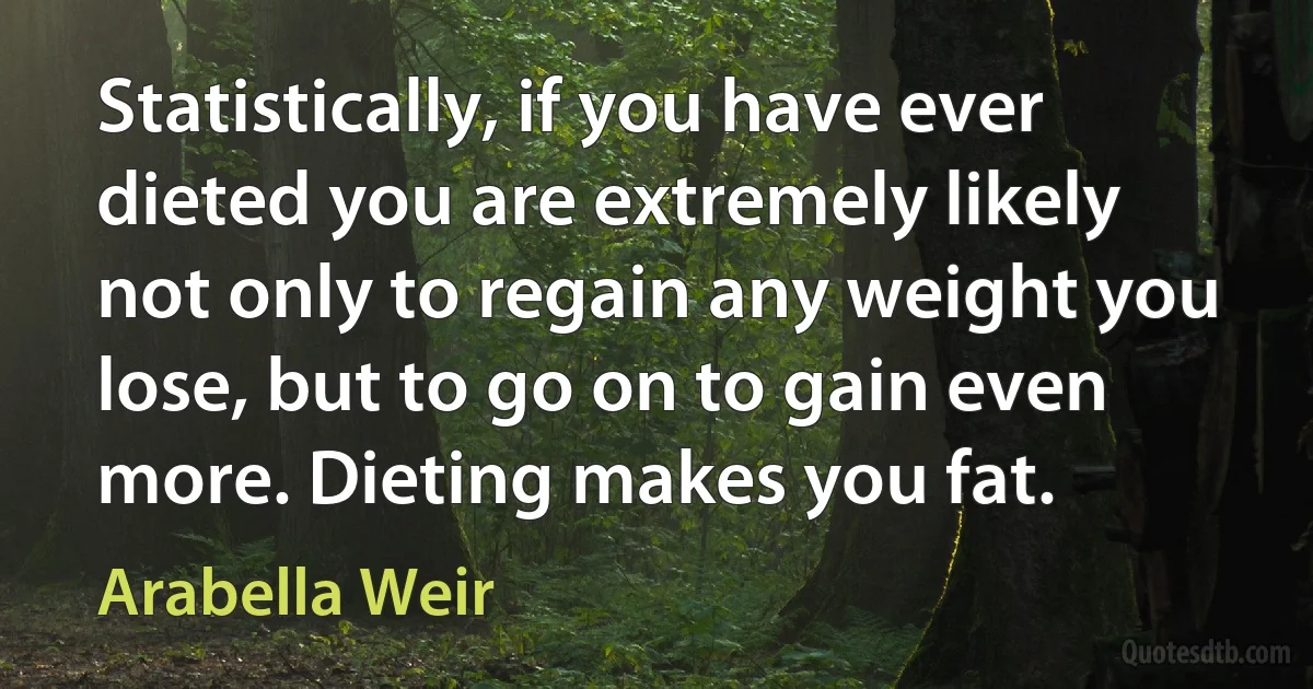 Statistically, if you have ever dieted you are extremely likely not only to regain any weight you lose, but to go on to gain even more. Dieting makes you fat. (Arabella Weir)