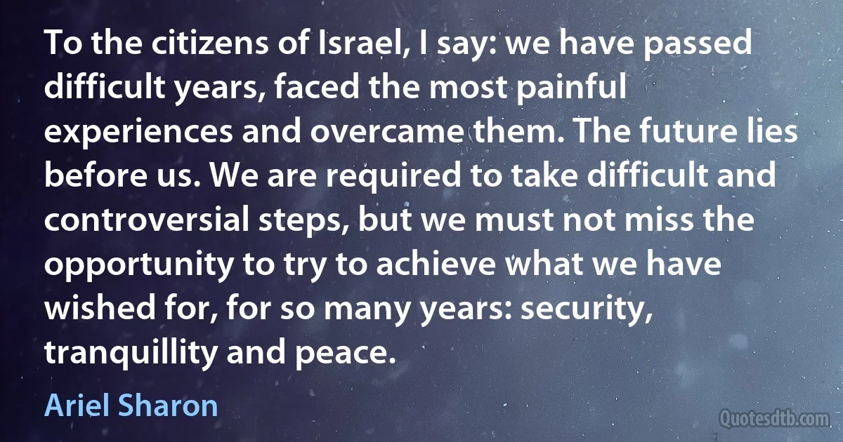 To the citizens of Israel, I say: we have passed difficult years, faced the most painful experiences and overcame them. The future lies before us. We are required to take difficult and controversial steps, but we must not miss the opportunity to try to achieve what we have wished for, for so many years: security, tranquillity and peace. (Ariel Sharon)