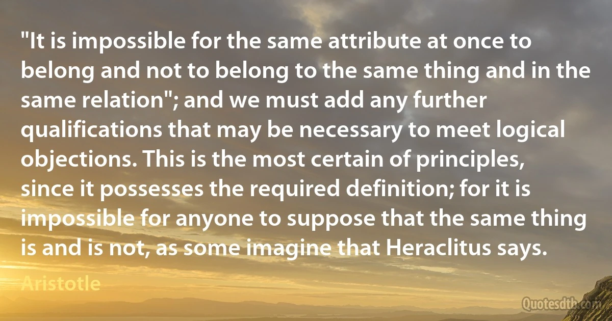 "It is impossible for the same attribute at once to belong and not to belong to the same thing and in the same relation"; and we must add any further qualifications that may be necessary to meet logical objections. This is the most certain of principles, since it possesses the required definition; for it is impossible for anyone to suppose that the same thing is and is not, as some imagine that Heraclitus says. (Aristotle)