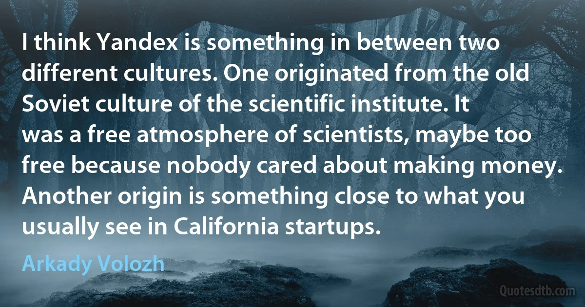 I think Yandex is something in between two different cultures. One originated from the old Soviet culture of the scientific institute. It was a free atmosphere of scientists, maybe too free because nobody cared about making money. Another origin is something close to what you usually see in California startups. (Arkady Volozh)