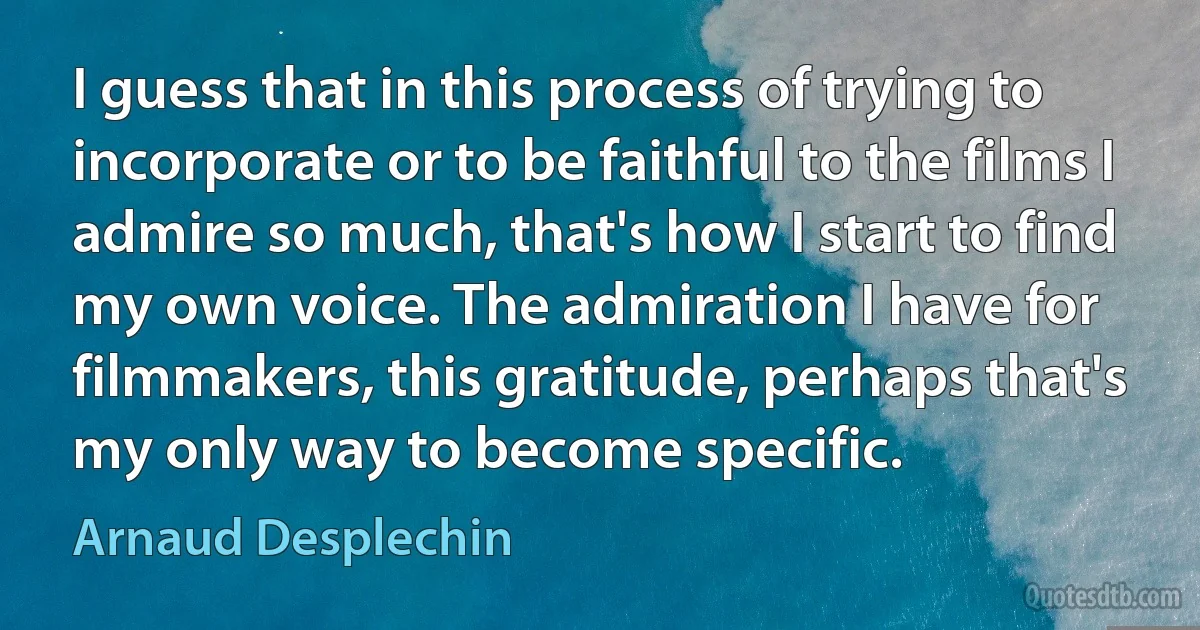 I guess that in this process of trying to incorporate or to be faithful to the films I admire so much, that's how I start to find my own voice. The admiration I have for filmmakers, this gratitude, perhaps that's my only way to become specific. (Arnaud Desplechin)