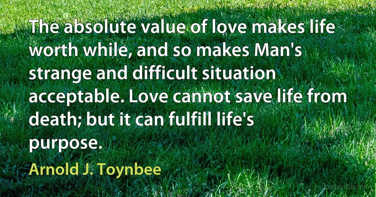 The absolute value of love makes life worth while, and so makes Man's strange and difficult situation acceptable. Love cannot save life from death; but it can fulfill life's purpose. (Arnold J. Toynbee)