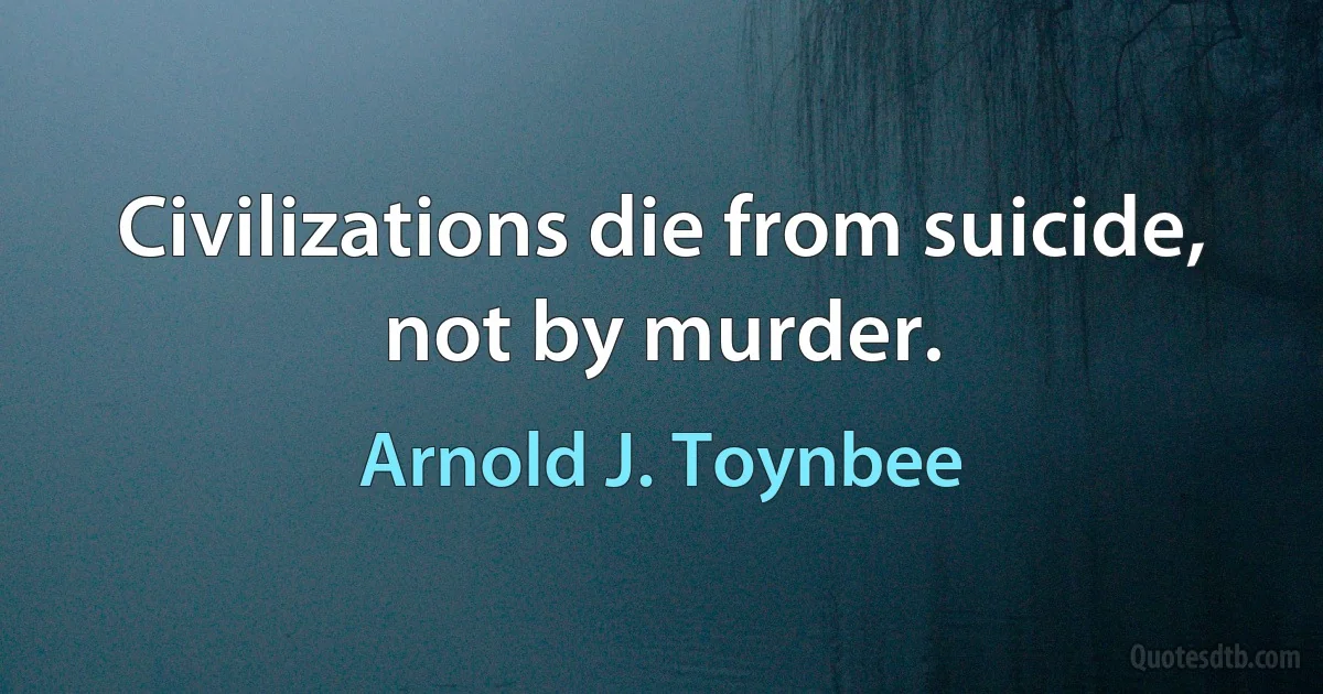 Civilizations die from suicide, not by murder. (Arnold J. Toynbee)