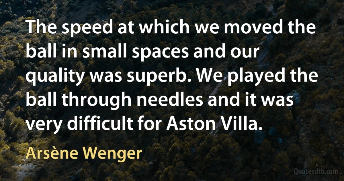 The speed at which we moved the ball in small spaces and our quality was superb. We played the ball through needles and it was very difficult for Aston Villa. (Arsène Wenger)