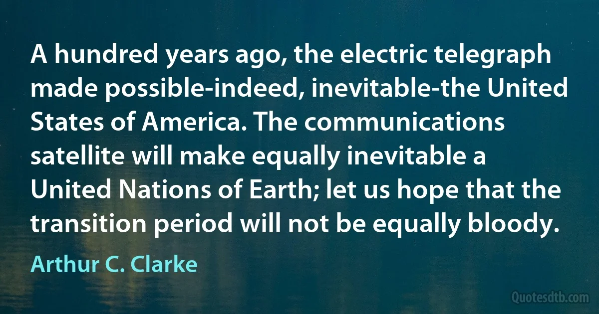 A hundred years ago, the electric telegraph made possible-indeed, inevitable-the United States of America. The communications satellite will make equally inevitable a United Nations of Earth; let us hope that the transition period will not be equally bloody. (Arthur C. Clarke)