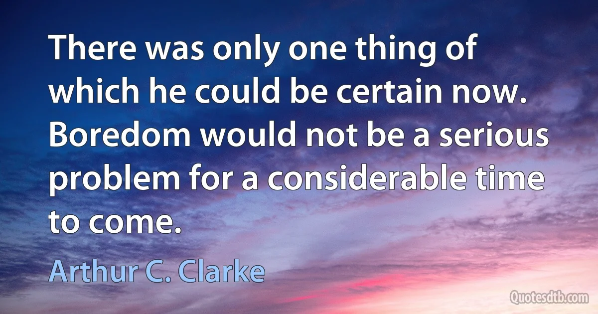 There was only one thing of which he could be certain now. Boredom would not be a serious problem for a considerable time to come. (Arthur C. Clarke)