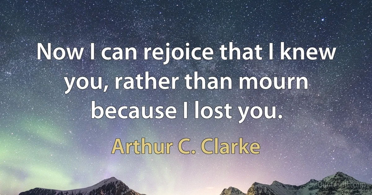 Now I can rejoice that I knew you, rather than mourn because I lost you. (Arthur C. Clarke)