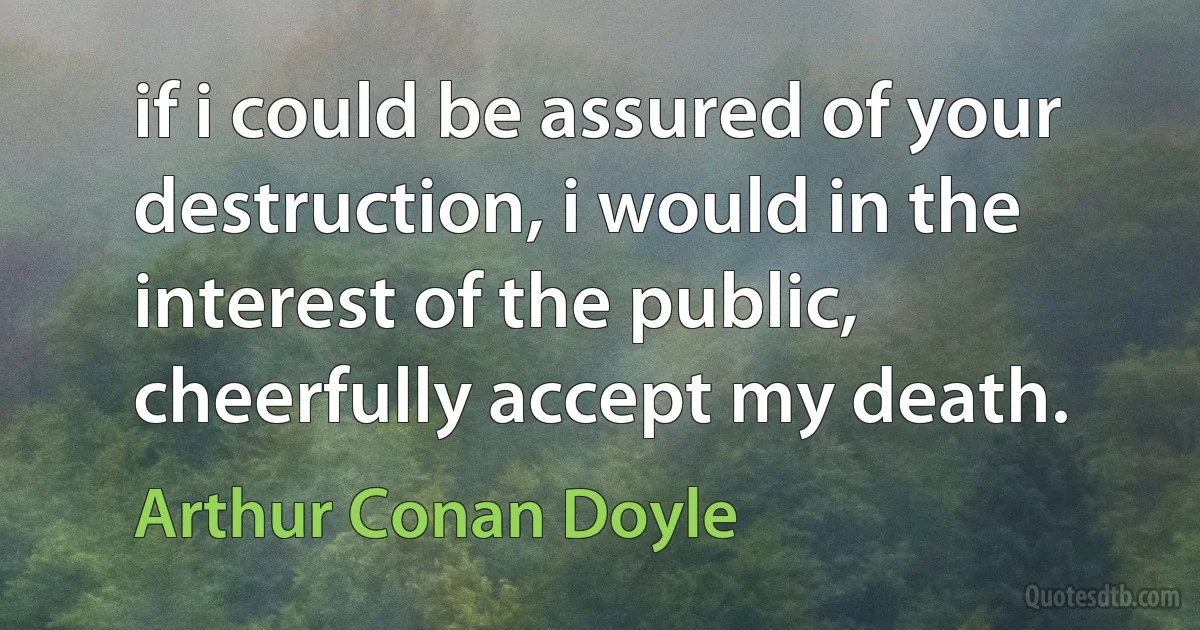 if i could be assured of your destruction, i would in the interest of the public, cheerfully accept my death. (Arthur Conan Doyle)