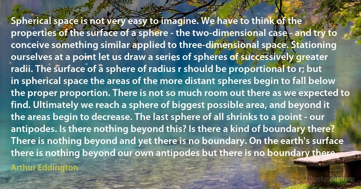 Spherical space is not very easy to imagine. We have to think of the properties of the surface of a sphere - the two-dimensional case - and try to conceive something similar applied to three-dimensional space. Stationing ourselves at a point let us draw a series of spheres of successively greater radii. The surface of a sphere of radius r should be proportional to r; but in spherical space the areas of the more distant spheres begin to fall below the proper proportion. There is not so much room out there as we expected to find. Ultimately we reach a sphere of biggest possible area, and beyond it the areas begin to decrease. The last sphere of all shrinks to a point - our antipodes. Is there nothing beyond this? Is there a kind of boundary there? There is nothing beyond and yet there is no boundary. On the earth's surface there is nothing beyond our own antipodes but there is no boundary there. (Arthur Eddington)