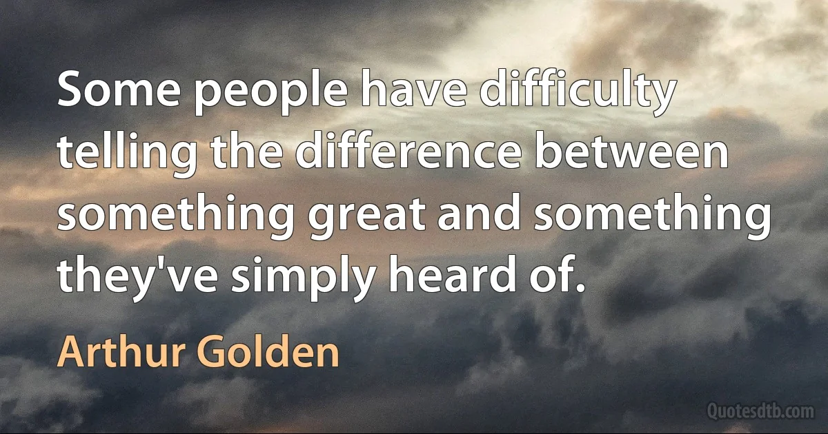 Some people have difficulty telling the difference between something great and something they've simply heard of. (Arthur Golden)