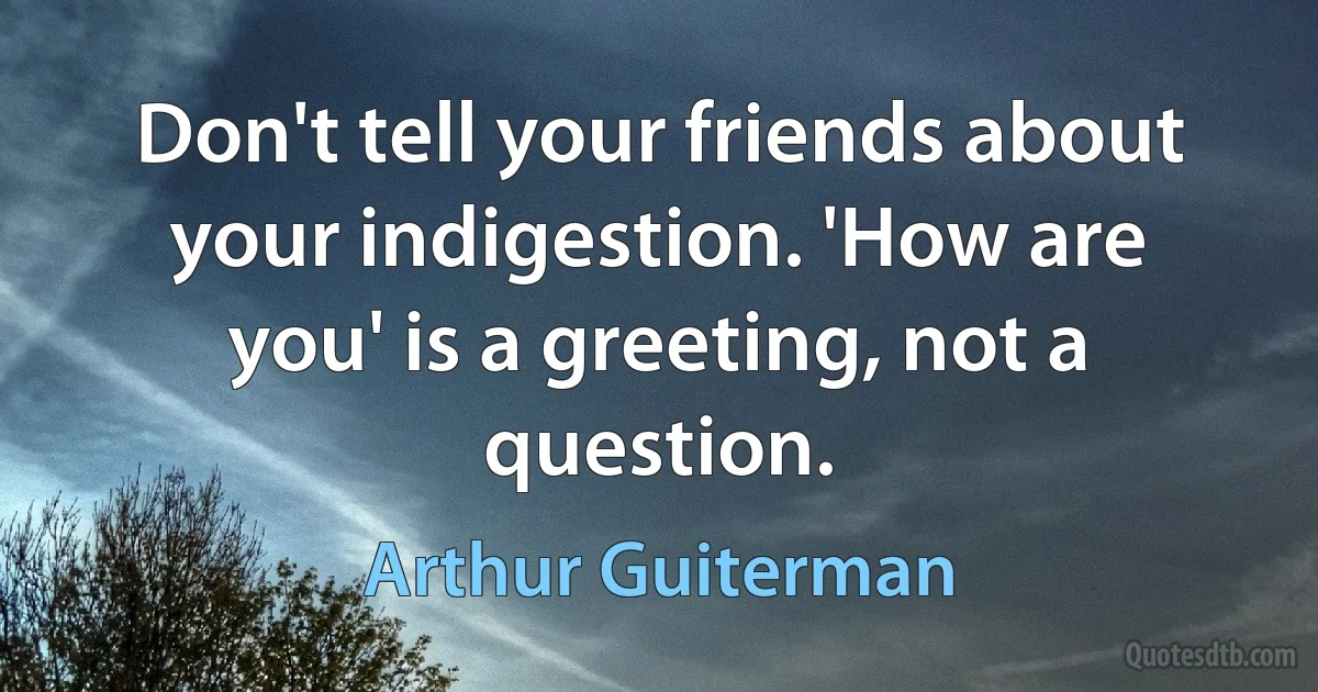 Don't tell your friends about your indigestion. 'How are you' is a greeting, not a question. (Arthur Guiterman)