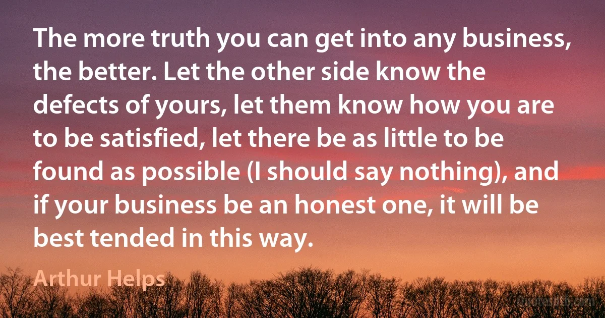 The more truth you can get into any business, the better. Let the other side know the defects of yours, let them know how you are to be satisfied, let there be as little to be found as possible (I should say nothing), and if your business be an honest one, it will be best tended in this way. (Arthur Helps)