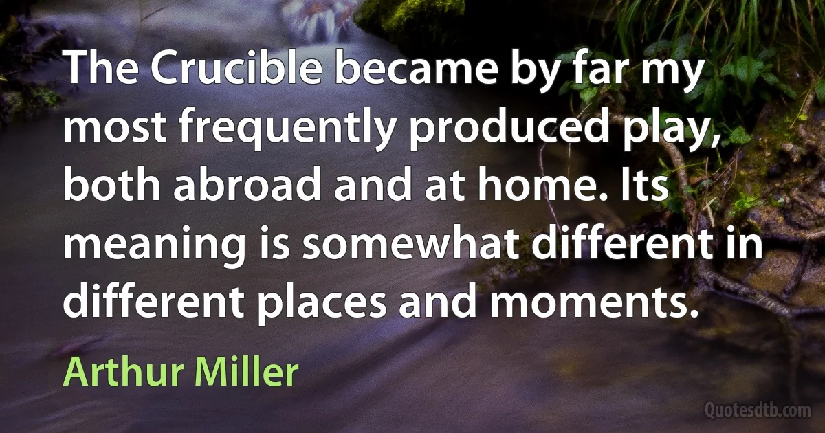 The Crucible became by far my most frequently produced play, both abroad and at home. Its meaning is somewhat different in different places and moments. (Arthur Miller)