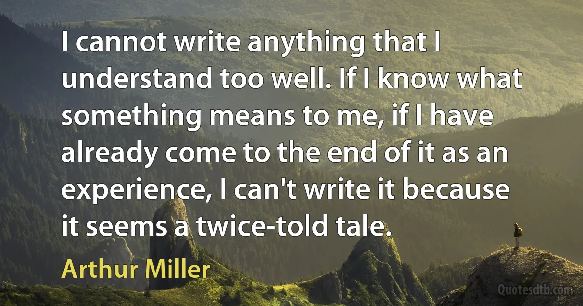 I cannot write anything that I understand too well. If I know what something means to me, if I have already come to the end of it as an experience, I can't write it because it seems a twice-told tale. (Arthur Miller)