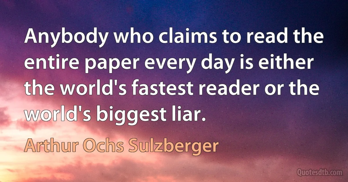 Anybody who claims to read the entire paper every day is either the world's fastest reader or the world's biggest liar. (Arthur Ochs Sulzberger)