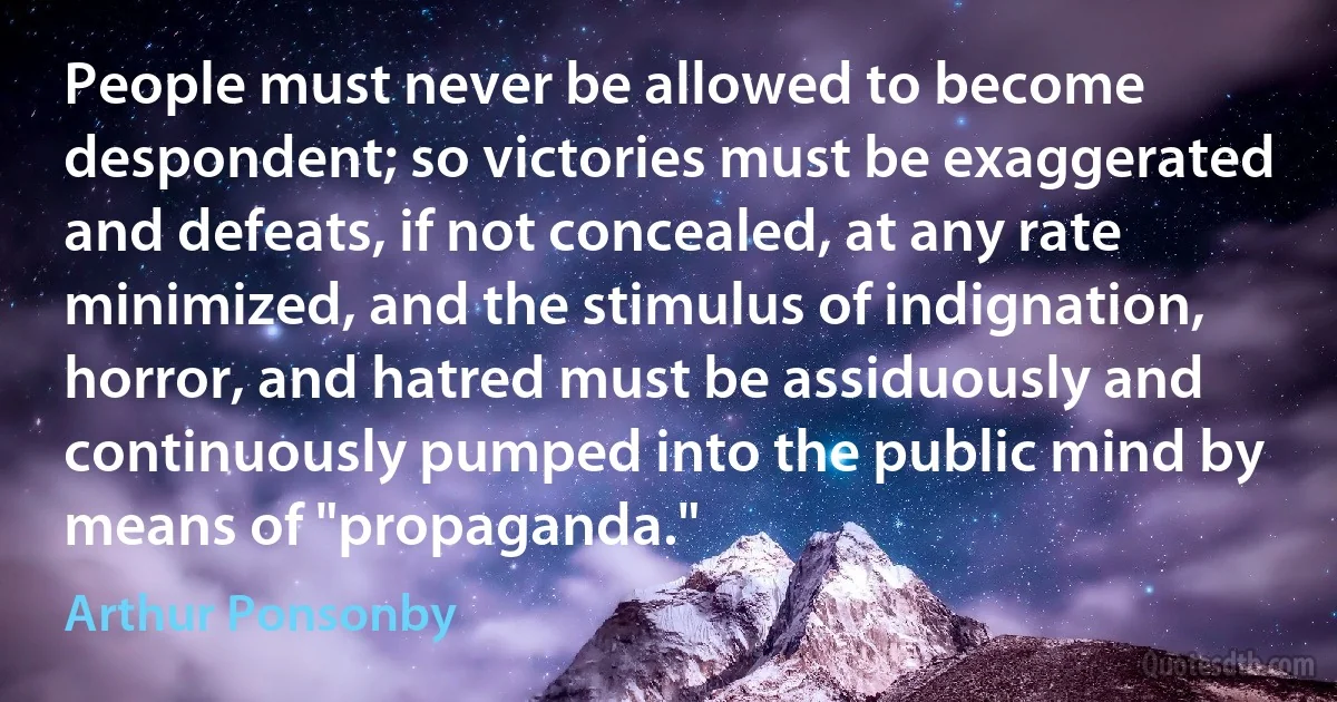 People must never be allowed to become despondent; so victories must be exaggerated and defeats, if not concealed, at any rate minimized, and the stimulus of indignation, horror, and hatred must be assiduously and continuously pumped into the public mind by means of "propaganda." (Arthur Ponsonby)