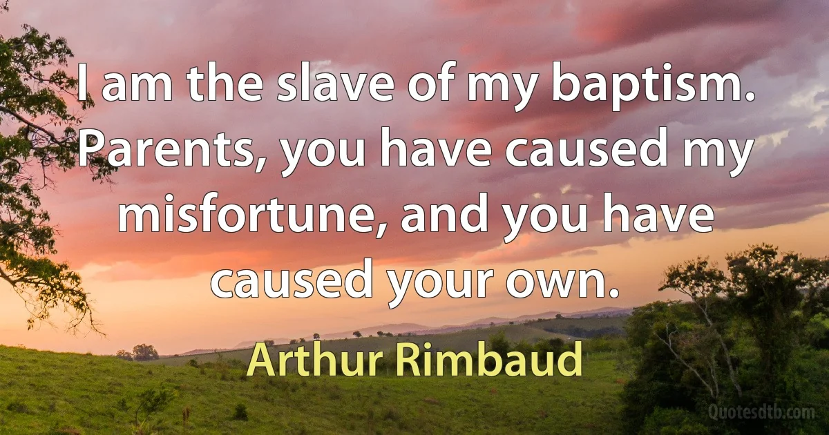 I am the slave of my baptism. Parents, you have caused my misfortune, and you have caused your own. (Arthur Rimbaud)