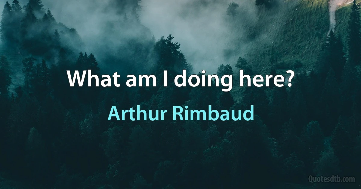 What am I doing here? (Arthur Rimbaud)