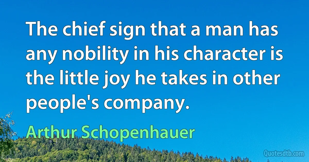 The chief sign that a man has any nobility in his character is the little joy he takes in other people's company. (Arthur Schopenhauer)