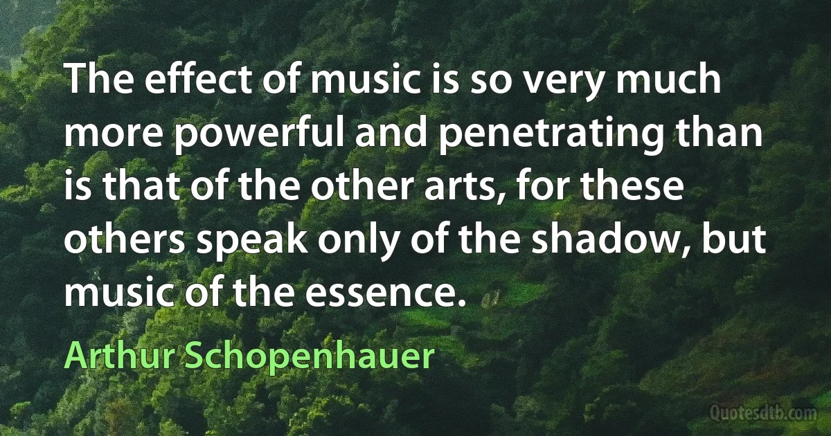 The effect of music is so very much more powerful and penetrating than is that of the other arts, for these others speak only of the shadow, but music of the essence. (Arthur Schopenhauer)