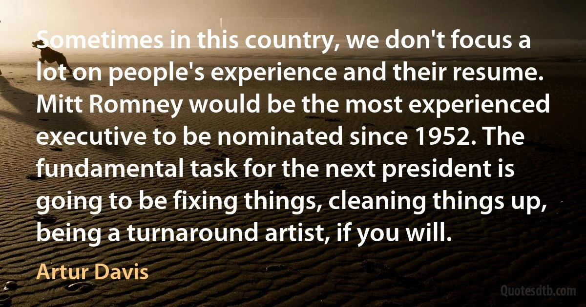 Sometimes in this country, we don't focus a lot on people's experience and their resume. Mitt Romney would be the most experienced executive to be nominated since 1952. The fundamental task for the next president is going to be fixing things, cleaning things up, being a turnaround artist, if you will. (Artur Davis)