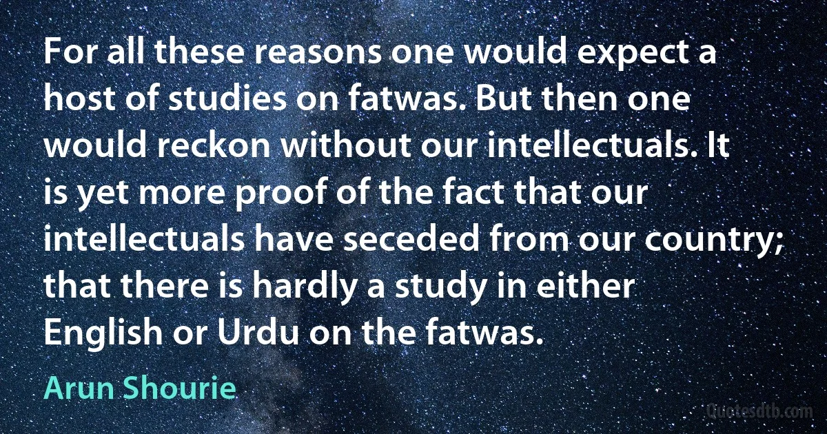 For all these reasons one would expect a host of studies on fatwas. But then one would reckon without our intellectuals. It is yet more proof of the fact that our intellectuals have seceded from our country; that there is hardly a study in either English or Urdu on the fatwas. (Arun Shourie)