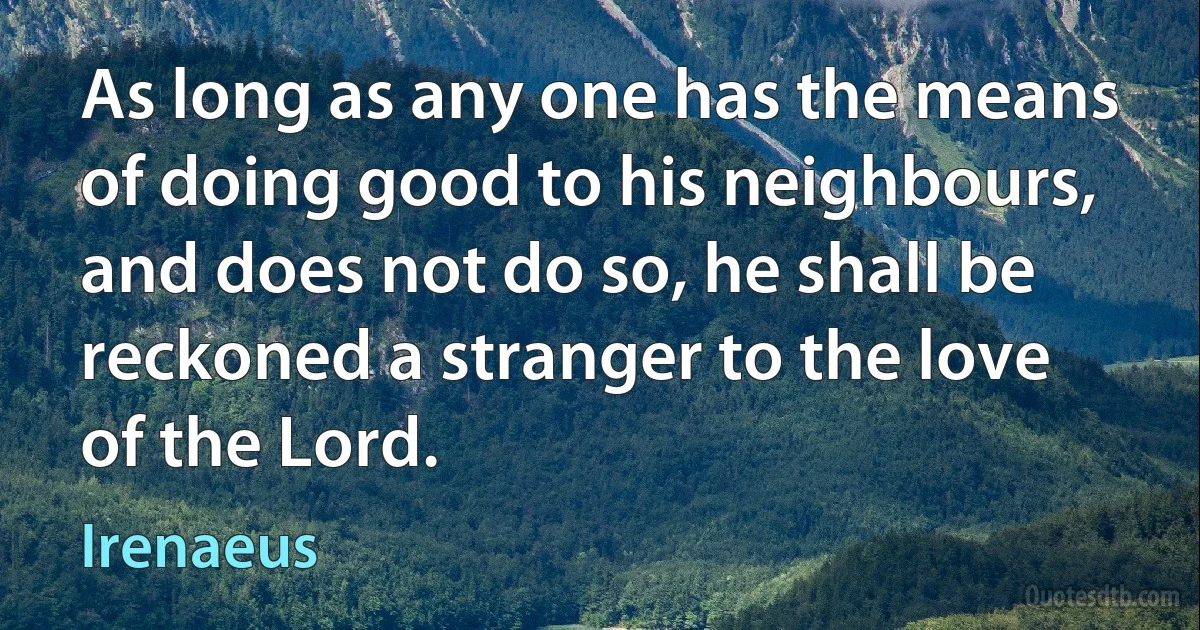 As long as any one has the means of doing good to his neighbours, and does not do so, he shall be reckoned a stranger to the love of the Lord. (Irenaeus)