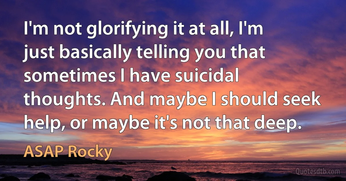 I'm not glorifying it at all, I'm just basically telling you that sometimes I have suicidal thoughts. And maybe I should seek help, or maybe it's not that deep. (ASAP Rocky)