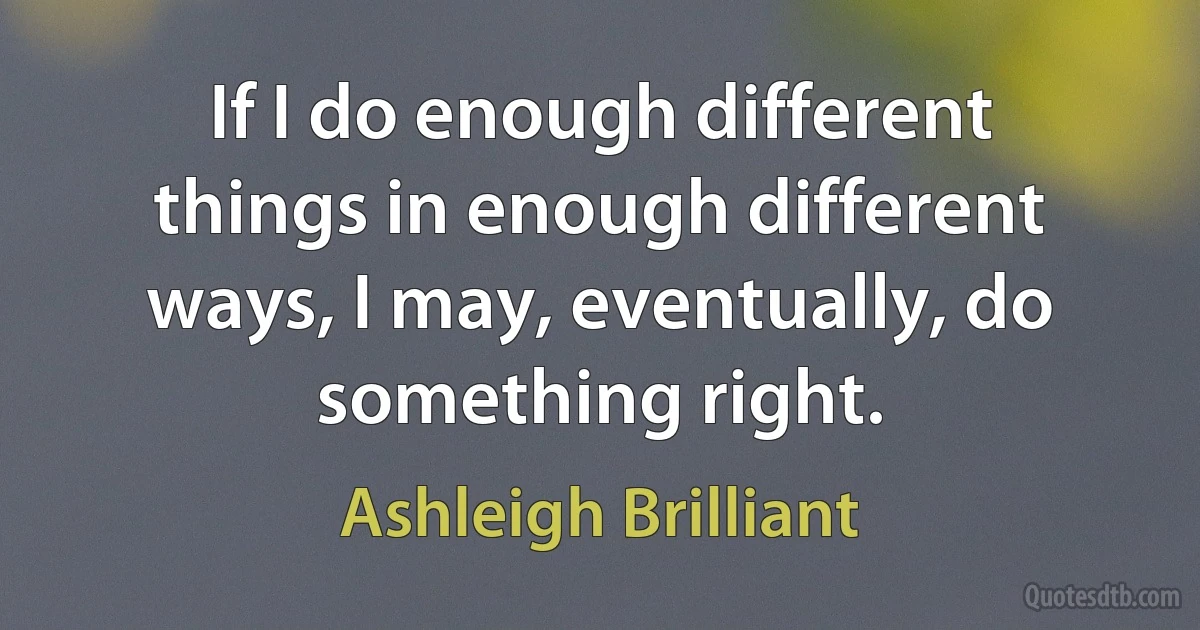 If I do enough different things in enough different ways, I may, eventually, do something right. (Ashleigh Brilliant)