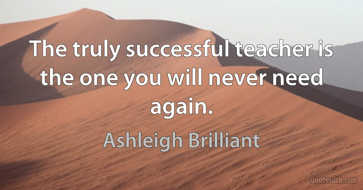 The truly successful teacher is the one you will never need again. (Ashleigh Brilliant)