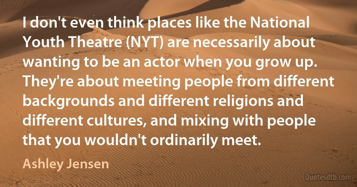 I don't even think places like the National Youth Theatre (NYT) are necessarily about wanting to be an actor when you grow up. They're about meeting people from different backgrounds and different religions and different cultures, and mixing with people that you wouldn't ordinarily meet. (Ashley Jensen)