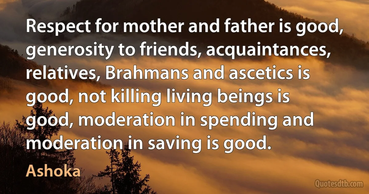 Respect for mother and father is good, generosity to friends, acquaintances, relatives, Brahmans and ascetics is good, not killing living beings is good, moderation in spending and moderation in saving is good. (Ashoka)