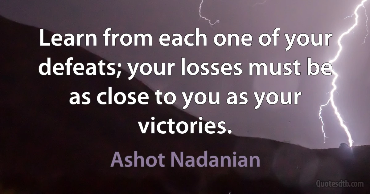 Learn from each one of your defeats; your losses must be as close to you as your victories. (Ashot Nadanian)