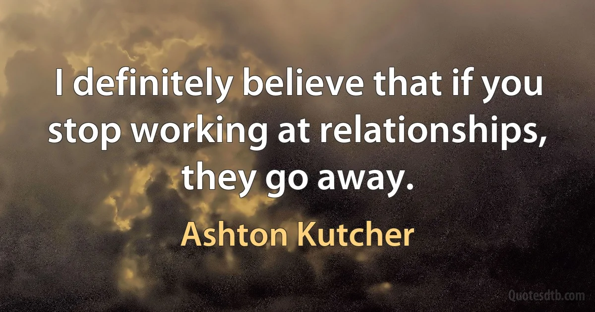 I definitely believe that if you stop working at relationships, they go away. (Ashton Kutcher)