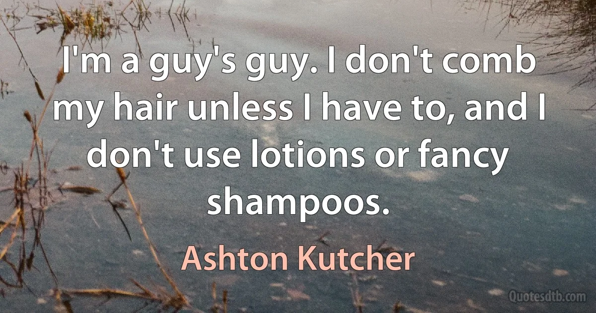 I'm a guy's guy. I don't comb my hair unless I have to, and I don't use lotions or fancy shampoos. (Ashton Kutcher)