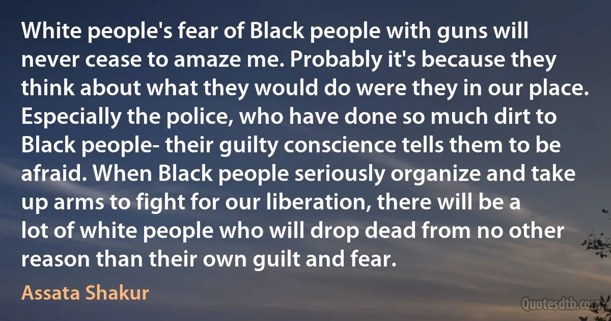 White people's fear of Black people with guns will never cease to amaze me. Probably it's because they think about what they would do were they in our place. Especially the police, who have done so much dirt to Black people- their guilty conscience tells them to be afraid. When Black people seriously organize and take up arms to fight for our liberation, there will be a lot of white people who will drop dead from no other reason than their own guilt and fear. (Assata Shakur)