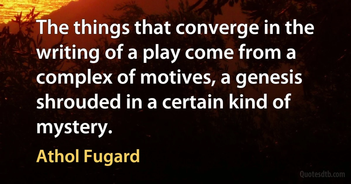 The things that converge in the writing of a play come from a complex of motives, a genesis shrouded in a certain kind of mystery. (Athol Fugard)