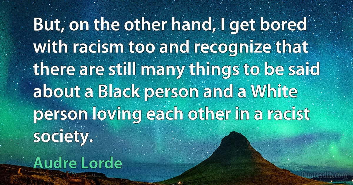 But, on the other hand, I get bored with racism too and recognize that there are still many things to be said about a Black person and a White person loving each other in a racist society. (Audre Lorde)