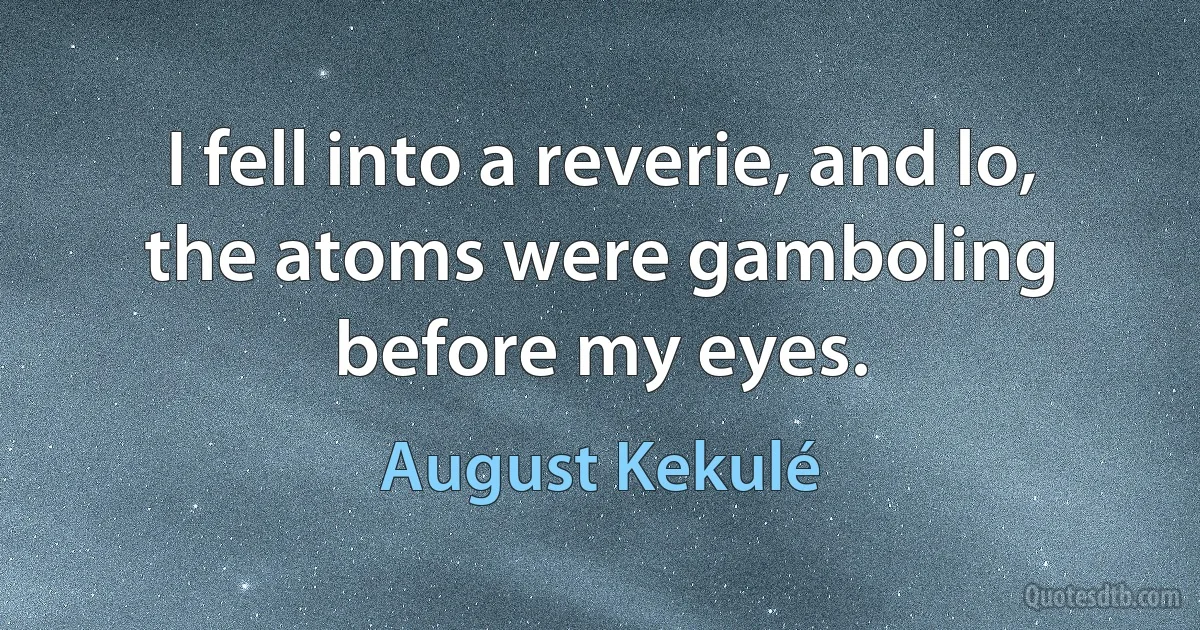 I fell into a reverie, and lo, the atoms were gamboling before my eyes. (August Kekulé)