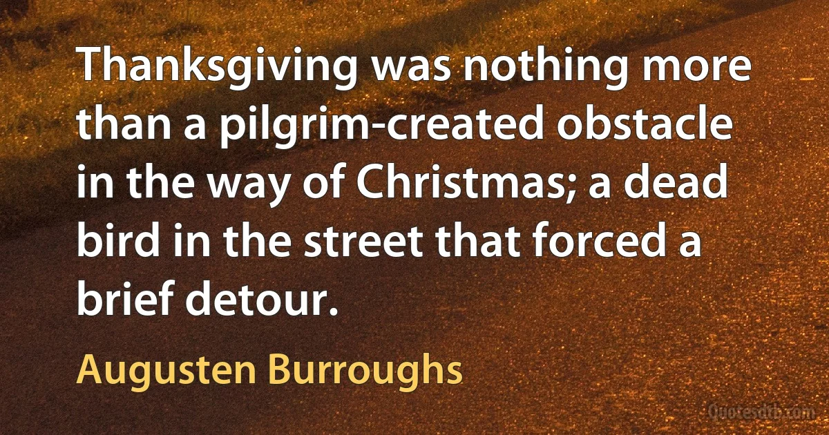 Thanksgiving was nothing more than a pilgrim-created obstacle in the way of Christmas; a dead bird in the street that forced a brief detour. (Augusten Burroughs)